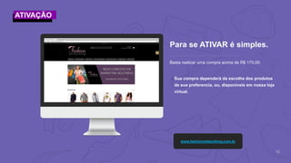 10
Basta realizar uma compra acima de R$ 170,00.
Para se ATIVAR é simples.
www.fashionnetworking.com.br
๏Sua compra dependerá da escolha dos produtos
de sua preferencia, ou, disponíveis em nossa loja
virtual.
ATIVAÇÃO
 