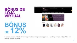 BÔNUS DE
LOJA
VIRTUAL
É sobre as pessoas indicada diretamente por você ou por alguma divulgação sua e que deseja comprar na Loja Virtual sem
aderir ao Plano de Marketing.
12
BÔNUS
DE 12%
 