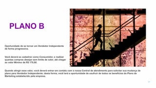 PLANO B
Oportunidade de se tornar um Vendedor Independente
de forma progressiva.
Você deverá se cadastrar como Consumidor, e realizar
quantas compras desejar sem limite de valor, até chegar
ao valor Mínimo de R$ 170,00.
Quando atingir esse valor, você deverá entrar em contato com a nossa Central de atendimento para solicitar sua mudança de
plano para Vendedor Independente; desta forma, você terá a oportunidade de usufruir de todos os benefícios do Plano de
Marketing estabelecido pela empresa.
17
 