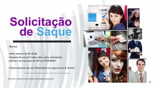 Solicitação
de Saque
- Mensal.
- Valor mínimo de R$ 45,00.
- Pagamento em até 5 dias úteis, após solicitação.
- Número de Inscrição do NIT ou PIS/PASEP.
- Conta bancária de sua Titularidade em agencia do B. Brasil*.
*Em breve a empresa estará aceitando outras agências bancárias.
20
 
