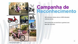 260 Indicados diretos ativos e 4550 indicados
indiretos ativos.
Será promovido ao nível Ouro e ganhará uma
Moto Biz 125 0 Km.
24
Campanha de
Reconhecimento
*Imagem meramente ilustrativa
 