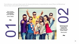 Convidamos você para fazer parte do desenvolvimento e expansão de nosso Plano de Marketing!
Vamos fazer uma parceria de Sucesso!
~
Para o sucesso,
atitude é igualmente
tão importante
quanto capacidade.
(Harry F. Banks)
~
Onde quer que você
veja um negócio de
sucesso, pode
acreditar que ali
houve, um dia, uma
decisão corajosa.
(Peter Drucker)
26
 