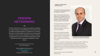 FASHION
NETWORKING
~A Fashion Networking é uma empresa que trabalha no segmento
de vestuário focada na comercialização de seus produtos através
do Sistema de Marketing Multinível. Trabalhamos com produtos
nacionais de excelente padrão de qualidade, para você que gosta
de andar na moda com estilo, elegância e bom gosto. Estamos
constantemente em busca de fornecedores para garantir ampla
variedade de produtos e atingir plena satisfação de nossos
clientes.
Estou à frente desta empresa para
desenvolver um trabalho sério, com
respeito, dignidade e transparência
perante os nossos afiliados, pois,
isso já faz parte da minha Índole.
A Fashion Networking é uma empresa
que trabalha com produtos físicos;
possui um Plano de Marketing
totalmente sustentável, garantindo a
nossa sustentabilidade
Nosso plano de Marketing depende
única e exclusivamente da venda de
nossos produtos aos nossos clientes e
afiliados, que são os consumidores
finais, considerado o maior patrimônio
da empresa.
CONHEÇA O PRESIDENTE
DÁRIO DA SILVA
“É um prazer em poder apresentar uma
nova Empresa de Marketing Multinivel
no segmento de Vestuário.”
02
Av. Governador Munhoz da Rocha, 480 Ap 2
86.670.000 Itaguajé PR
atendimento@fashionnetworking.com.br
www.fashionnetworking.com.br
(44) 3332 1267
De segunda à sexta-feira 9:00 - 17:00.
DÁRIO DA SILVA DIRETOR-PRESIDENTE
E FUNDADOR DA FASHION NETWORKING.
Portanto, em nosso Plano de Marketing não há cobrança de taxas de adesão, não
depende da entrada de novas pessoas para que possamos honrar nossos
compromissos junto aos afiliados já existentes em nossa rede, também não há
exigência de kit inicial, onde você terá a liberdade de escolher os produtos de sua
preferência. Eis aí alguns dos principais motivos para que possamos fazer uma
parceria de sucesso.
Venha conhecer o nosso Plano de Marketing.
Seja bem vindo!
 