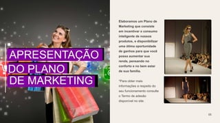 Elaboramos um Plano de
Marketing que consiste
em incentivar o consumo
inteligente de nossos
produtos, e disponibilizar
uma ótima oportunidade
de ganhos para que você
possa aumentar sua
renda, pensando no
conforto e no bem estar
de sua família.
*Para obter mais
informações a respeito do
seu funcionamento consulte
o Termo de adesão
disponível no site.
05
APRESENTAÇÃO
DO PLANO
DE MARKETING
 