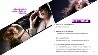 07
 Isenção de Taxa de Adesão.
Sem Custo Adicional.
 Isenção de Kit de Adesão.
Liberdade de escolher produtos de sua preferência.
 Não precisa Vender.
Apenas consumir, sem a necessidade de revendê-lo.
 Facilidade e agilidade para desenvolvê-lo.
Seu trabalho será apenas divulgar nossos produtos em
busca de trazer novas pessoas para sua rede, com o
objetivo de participar de nosso plano de Marketing.
A tendência da
moda e tudo por
trás dela.
DIFERENCIAL
 