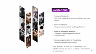  Consumo inteligente.
Uma forma inteligente de consumir produtos e sem muito
esforço.
 Baixo investimento.
Comparado ao mercado de Marketing Multinível .
 Plano de bonificação agressivo.
Totalmente sustentável garantindo nossa
sustentabilidade.
 Excelente oportunidade de Renda Extra.
Seu potencial de ganhos é ilimitado.
“Tudo dependerá de como você irá desenvolver o seu
trabalho, do tempo que você irá se dedicar e principalmente
do seu empenho.”
VANTAGENS
08
 