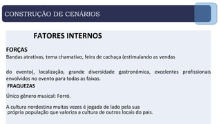 CONSTRUÇÃO DE CENÁRIOS
FATORES INTERNOS
FORÇAS
Bandas atrativas, tema chamativo, feira de cachaça (estimulando as vendas
do evento), localização, grande diversidade gastronômica, excelentes profissionais
envolvidos no evento para todas as faixas.
FRAQUEZAS
.
Único gênero musical: Forró.
A cultura nordestina muitas vezes é jogada de lado pela sua
própria população que valoriza a cultura de outros locais do pais.
 