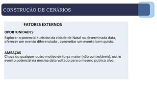 CONSTRUÇÃO DE CENÁRIOS
FATORES EXTERNOS
OPORTUNIDADES
Explorar o potencial turistico da cidade de Natal na determinada data,
oferecer um evento diferenciado , aproveitar um evento bem quisto.
AMEAÇAS
Chuva ou qualquer outro motivo de força maior (não controláveis), outro
evento potencial na mesma data voltado para o mesmo publico alvo.
 