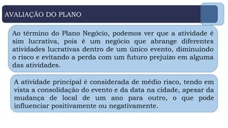 AVALIAÇÃO DO PLANO
Ao término do Plano Negócio, podemos ver que a atividade é
sim lucrativa, pois é um negócio que abrange diferentes
atividades lucrativas dentro de um único evento, diminuindo
o risco e evitando a perda com um futuro prejuízo em alguma
das atividades.
A atividade principal é considerada de médio risco, tendo em
vista a consolidação do evento e da data na cidade, apesar da
mudança de local de um ano para outro, o que pode
influenciar positivamente ou negativamente.
 