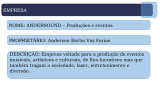 EMPRESA
NOME: ANDERSOUND – Produções e eventos
PROPRIETÁRIO: Anderson Borba Vaz Farias
DESCRIÇÃO: Empresa voltada para a produção de eventos
musicais, artísticos e culturais, de fins lucrativos mas que
também tragam a sociedade, lazer, entretenimento e
diversão.
 