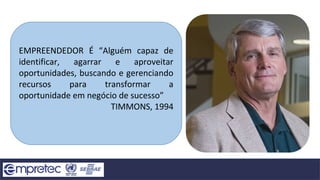 EMPREENDEDOR É “Alguém capaz de
identificar, agarrar e aproveitar
oportunidades, buscando e gerenciando
recursos para transformar a
oportunidade em negócio de sucesso”
TIMMONS, 1994
 