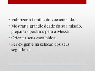 • Valorizar a família do vocacionado;
• Mostrar a grandiosidade da sua missão,
  preparar operários para a Messe;
• Orientar seus escolhidos;
• Ser exigente na seleção dos seus
  seguidores.
 