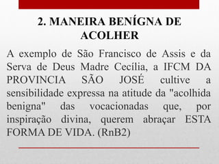 2. MANEIRA BENÍGNA DE
            ACOLHER
A exemplo de São Francisco de Assis e da
Serva de Deus Madre Cecília, a IFCM DA
PROVINCIA SÃO JOSÉ cultive a
sensibilidade expressa na atitude da "acolhida
benigna" das vocacionadas que, por
inspiração divina, querem abraçar ESTA
FORMA DE VIDA. (RnB2)
 