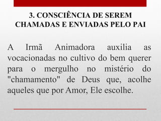 3. CONSCIÊNCIA DE SEREM
  CHAMADAS E ENVIADAS PELO PAI


A Irmã Animadora auxilia as
vocacionadas no cultivo do bem querer
para o mergulho no mistério do
"chamamento" de Deus que, acolhe
aqueles que por Amor, Ele escolhe.
 