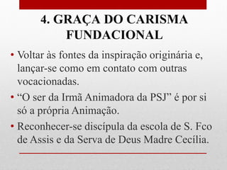 4. GRAÇA DO CARISMA
            FUNDACIONAL
• Voltar às fontes da inspiração originária e,
  lançar-se como em contato com outras
  vocacionadas.
• “O ser da Irmã Animadora da PSJ” é por si
  só a própria Animação.
• Reconhecer-se discípula da escola de S. Fco
  de Assis e da Serva de Deus Madre Cecília.
 