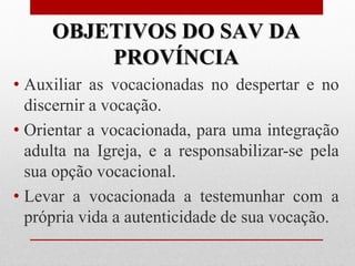 OBJETIVOS DO SAV DA
         PROVÍNCIA
• Auxiliar as vocacionadas no despertar e no
  discernir a vocação.
• Orientar a vocacionada, para uma integração
  adulta na Igreja, e a responsabilizar-se pela
  sua opção vocacional.
• Levar a vocacionada a testemunhar com a
  própria vida a autenticidade de sua vocação.
 