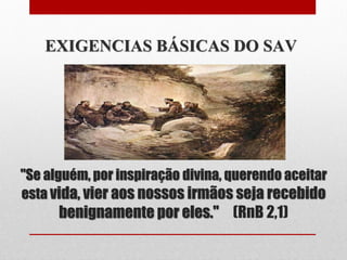 EXIGENCIAS BÁSICAS DO SAV




"Se alguém, por inspiração divina, querendo aceitar
esta vida, vier aos nossos irmãos seja recebido
      benignamente por eles." (RnB 2,1)
 