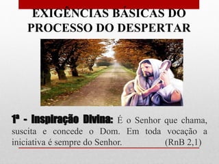EXIGÊNCIAS BÁSICAS DO
   PROCESSO DO DESPERTAR




1ª - Inspiração Divina: É o Senhor que chama,
suscita e concede o Dom. Em toda vocação a
iniciativa é sempre do Senhor.   (RnB 2,1)
 