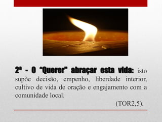 2ª - O “Querer" abraçar esta vida: isto
supõe decisão, empenho, liberdade interior,
cultivo de vida de oração e engajamento com a
comunidade local.
                                   (TOR2,5).
 