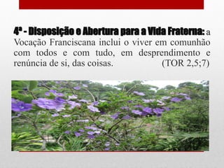 4ª - Disposição e Abertura para a Vida Fraterna: a
Vocação Franciscana inclui o viver em comunhão
com todos e com tudo, em desprendimento e
renúncia de si, das coisas.          (TOR 2,5;7)
 