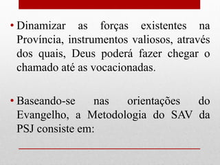 • Dinamizar as forças existentes na
  Província, instrumentos valiosos, através
  dos quais, Deus poderá fazer chegar o
  chamado até as vocacionadas.

• Baseando-se     nas orientações do
  Evangelho, a Metodologia do SAV da
  PSJ consiste em:
 