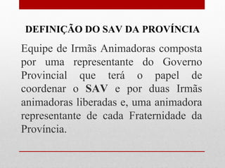 DEFINIÇÃO DO SAV DA PROVÍNCIA
Equipe de Irmãs Animadoras composta
por uma representante do Governo
Provincial que terá o papel de
coordenar o SAV e por duas Irmãs
animadoras liberadas e, uma animadora
representante de cada Fraternidade da
Província.
 