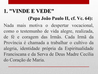 1. "VINDE E VEDE"
             (Papa João Paulo II, cf. Vc. 64):
Nada mais motiva o despertar vocacional,
como o testemunho de vida alegre, realizada,
de fé e coragem das Irmãs. Cada Irmã da
Província é chamada a trabalhar o cultivo da
alegria, identidade própria da Espiritualidade
Franciscana e da Serva de Deus Madre Cecília
do Coração de Maria.
 