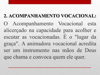 2. ACOMPANHAMENTO VOCACIONAL:
O Acompanhamento Vocacional esta
alicerçado na capacidade para acolher e
escutar as vocacionadas. É o "lugar da
graça". A animadora vocacional acredita
ser um instrumento nas mãos de Deus
que chama e convoca quem ele quer.
 