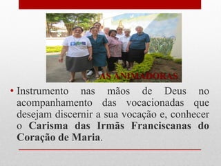 AS ANIMADORAS
• Instrumento nas mãos de Deus no
  acompanhamento das vocacionadas que
  desejam discernir a sua vocação e, conhecer
  o Carisma das Irmãs Franciscanas do
  Coração de Maria.
 