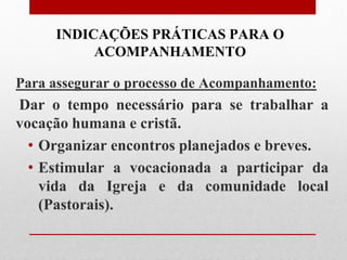 INDICAÇÕES PRÁTICAS PARA O
          ACOMPANHAMENTO

Para assegurar o processo de Acompanhamento:
Dar o tempo necessário para se trabalhar a
vocação humana e cristã.
  • Organizar encontros planejados e breves.
  • Estimular a vocacionada a participar da
    vida da Igreja e da comunidade local
    (Pastorais).
 