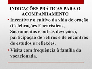 INDICAÇÕES PRÁTICAS PARA O
      ACOMPANHAMENTO
• Incentivar o cultivo da vida de oração
  (Celebrações Eucarísticas,
  Sacramentos e outras devoções),
  participação de retiros e de encontros
  de estudos e reflexões.
• Visita com frequência à família da
  vocacionada.
 