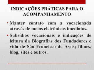 INDICAÇÕES PRÁTICAS PARA O
      ACOMPANHAMENTO
• Manter contato com a vocacionada
  através de meios eletrônicos imediatos.
• Subsídios vocacionais e indicações de
  leitura da Biografias dos Fundadores e
  vida de São Francisco de Assis; filmes,
  blog, sites e outros.
 