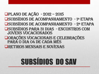 PLANO DE AÇÃO - 2012 – 2015
SUBSÍDIOS DE ACOMPANHAMENTO - 1ª ETAPA
SUBSÍDIOS DE ACOMPANHAMENTO - 2ª ETAPA
SUBSÍDIOS PARA 31 DIAS - ENCONTROS COM
 JOVENS VOCACIONADOS
ORAÇÕES VOCACIONAIS E CELEBRAÇÕES
 PARA O DIA 04 DE CADA MÊS
RETIROS MENSAIS E NOVENAS



       SUBSÍDIOS DO SAV
 