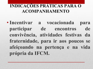 INDICAÇÕES PRÁTICAS PARA O
      ACOMPANHAMENTO

• Incentivar a vocacionada para
  participar    de    encontros    de
  convivência, atividades festivas da
  fraternidade, para ir aos poucos se
  afeiçoando na pertença e na vida
  própria da IFCM.
 