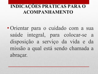 INDICAÇÕES PRÁTICAS PARA O
      ACOMPANHAMENTO


• Orientar para o cuidado com a sua
  saúde integral, para colocar-se a
  disposição a serviço da vida e da
  missão a qual está sendo chamada a
  abraçar.
 