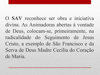 O SAV reconhece ser obra e iniciativa
divina. As Animadoras abertas à vontade
de Deus, colocam-se, primeiramente, na
radicalidade do Seguimento de Jesus
Cristo, a exemplo de São Francisco e da
Serva de Deus Madre Cecília do Coração
de Maria.
 