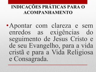 INDICAÇÕES PRÁTICAS PARA O
      ACOMPANHAMENTO

•Apontar com clareza e sem
 enredos as exigências do
 seguimento de Jesus Cristo e
 de seu Evangelho, para a vida
 cristã e para a Vida Religiosa
 e Consagrada.
 
