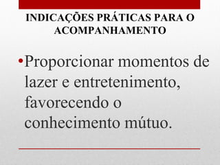 INDICAÇÕES PRÁTICAS PARA O
      ACOMPANHAMENTO


•Proporcionar momentos de
 lazer e entretenimento,
 favorecendo o
 conhecimento mútuo.
 