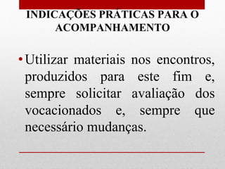 INDICAÇÕES PRÁTICAS PARA O
      ACOMPANHAMENTO

• Utilizar materiais nos encontros,
  produzidos para este fim e,
  sempre solicitar avaliação dos
  vocacionados e, sempre que
  necessário mudanças.
 