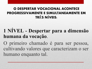 O DESPERTAR VOCACIONAL ACONTECE
 PROGRESSIVAMENTE E SIMULTANEAMENTE EM
               TRÊS NÍVEIS:


1 NÍVEL - Despertar para a dimensão
humana da vocação.
O primeiro chamado é para ser pessoa,
cultivando valores que caracterizam o ser
humano enquanto tal.
 