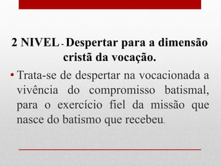 2 NIVEL - Despertar para a dimensão
           cristã da vocação.
• Trata-se de despertar na vocacionada a
  vivência do compromisso batismal,
  para o exercício fiel da missão que
  nasce do batismo que recebeu.
 