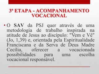3ª ETAPA - ACOMPANHAMENTO
          VOCACIONAL
• O SAV da PSJ quer através de uma
  metodologia de trabalho inspirada na
  atitude de Jesus ao discípulo: "Vem e Vê"
  (Jo, 1,39) e, orientada pela Espiritualidade
  Franciscana e da Serva de Deus Madre
  Cecília,     oferecer     a    vocacionada
  possibilidades     para     uma      escolha
  vocacional responsável.
 