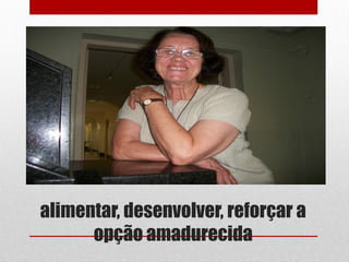 alimentar, desenvolver, reforçar a
      opção amadurecida
 