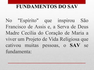 FUNDAMENTOS DO SAV

No "Espírito" que inspirou São
Francisco de Assis e, a Serva de Deus
Madre Cecília do Coração de Maria a
viver um Projeto de Vida Religiosa que
cativou muitas pessoas, o SAV se
fundamenta:
 