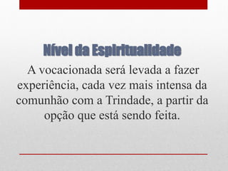 Nível da Espiritualidade
  A vocacionada será levada a fazer
experiência, cada vez mais intensa da
comunhão com a Trindade, a partir da
     opção que está sendo feita.
 