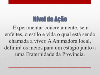 Nível da Ação
    Experimentar concretamente, sem
enfeites, o estilo e vida o qual está sendo
  chamada a viver. A Animadora local,
definirá os meios para um estágio junto a
     uma Fraternidade da Província.
 