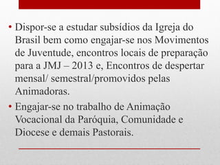 • Dispor-se a estudar subsídios da Igreja do
  Brasil bem como engajar-se nos Movimentos
  de Juventude, encontros locais de preparação
  para a JMJ – 2013 e, Encontros de despertar
  mensal/ semestral/promovidos pelas
  Animadoras.
• Engajar-se no trabalho de Animação
  Vocacional da Paróquia, Comunidade e
  Diocese e demais Pastorais.
 