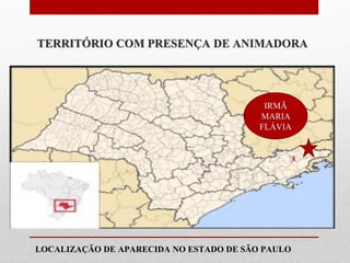 TERRITÓRIO COM PRESENÇA DE ANIMADORA




                                          IRMÃ
                                         MARIA
                                         FLÁVIA



Animadora Vocacional
mais próxima de Você:

LOCALIZAÇÃO DE APARECIDA NO ESTADO DE SÃO PAULO
 