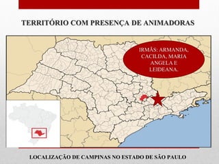 TERRITÓRIO COM PRESENÇA DE ANIMADORAS


                                 IRMÃS: ARMANDA,
                                  CACILDA, MARIA
                                    ANGELA E
                                    LEIDEANA.




Animadora Vocacional
mais próxima de Você:

 LOCALIZAÇÃO DE CAMPINAS NO ESTADO DE SÃO PAULO
 