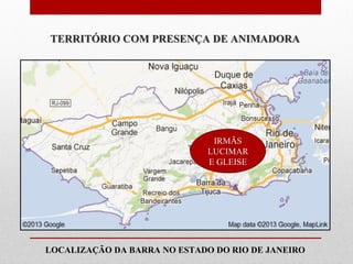 TERRITÓRIO COM PRESENÇA DE ANIMADORA




                              IRMÃS
                             LUCIMAR
                             E GLEISE




LOCALIZAÇÃO DA BARRA NO ESTADO DO RIO DE JANEIRO
 